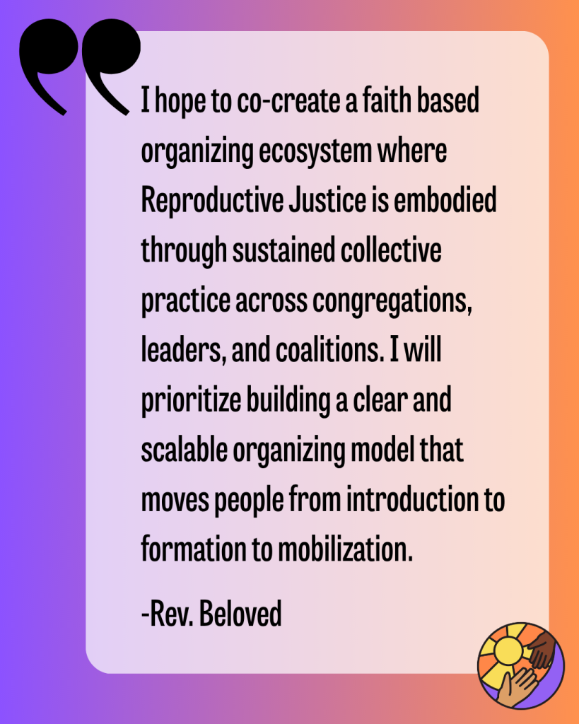 I hope to co-create a faith based organizing ecosystem where Reproductive Justice is embodied through sustained collective practice across congregations, leaders, and coalitions. I will prioritize building a clear and scalable organizing model that moves people from introduction to formation to mobilization. -Rev. Beloved