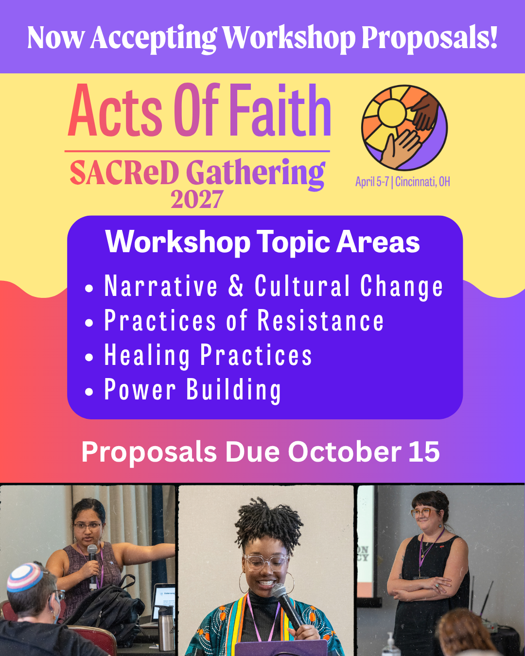 Flier (in yellow and purple, with accents in an ombre of orange/red-magenta-purple). Text Reads: Now Accepting Workshop Proposals! Acts of Faith, SACReD Gathering 2027. April 5-7, Cincinnati, OH. Workshop Topic areas: Narrative & Cultural Change, Practices of Resistance, Healing Practices, Power Building. Proposals Due October 15. At the bottom are three images of presenters from the SACReD Gathering 2024, from left to right. 

Feminine presenter with brown skin and her hair pulled back. She is wearing wire rim glasses, a brown dress with patterned Sanskrit writing all over. In the foreground you the back of a participants head. They are wearing a kippah in blue, pink, and white like a trans flag. 

The middle presenter is smiling while holding a mic. She has deep brown skin, and locs pulled into a high ponytail, falling forward toward the front of her face. She is wearing clear-framed glasses, large hoop earrings and a satin-style jacket that is deep teal with orange, yellow, and white accents. 

The third presenter stands with her arms crossed with a closed-mouth smile. She has white skin and dark hair pulled back, with thick bangs. a few tattoos are visible at the underside of her arms. She wears a black tank and red, large-framed sunglasses. 
